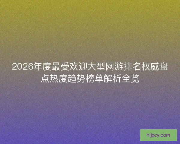 2026年度最受欢迎大型网游排名权威盘点热度趋势榜单解析全览
