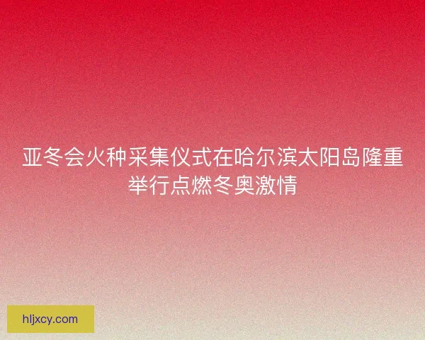 亚冬会火种采集仪式在哈尔滨太阳岛隆重举行点燃冬奥激情