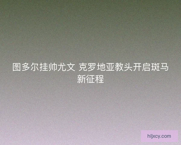 图多尔挂帅尤文 克罗地亚教头开启斑马新征程