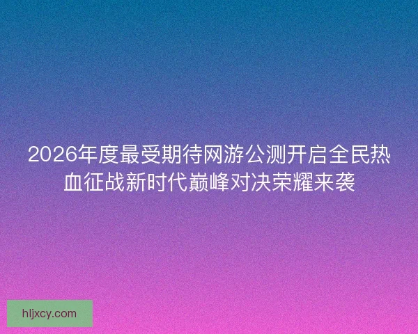 2026年度最受期待网游公测开启全民热血征战新时代巅峰对决荣耀来袭