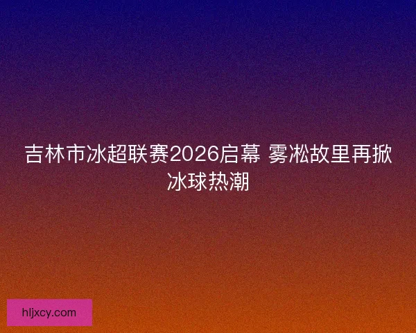 吉林市冰超联赛2026启幕 雾凇故里再掀冰球热潮