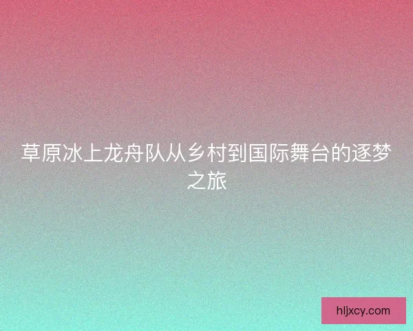 草原冰上龙舟队从乡村到国际舞台的逐梦之旅