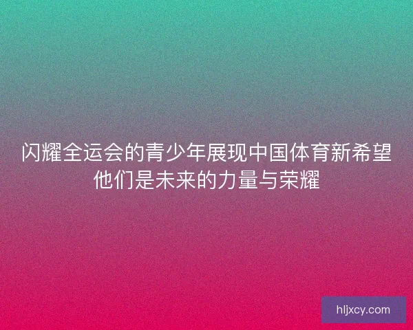 闪耀全运会的青少年展现中国体育新希望他们是未来的力量与荣耀