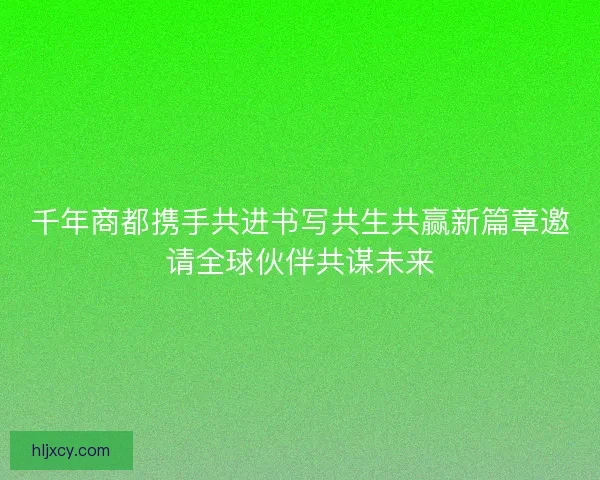 千年商都携手共进书写共生共赢新篇章邀请全球伙伴共谋未来 千年商都携手共进书写共生共赢新篇章邀请全球伙伴共谋未来