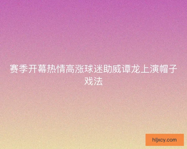 赛季开幕热情高涨球迷助威谭龙上演帽子戏法 赛季开幕热情高涨球迷助威谭龙上演帽子戏法