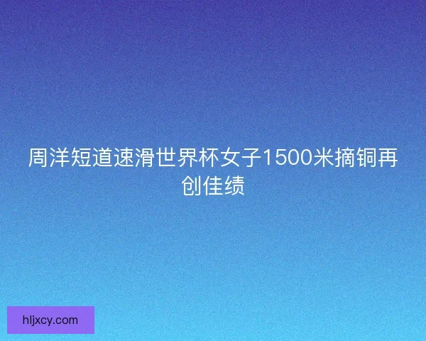 周洋短道速滑世界杯女子1500米摘铜再创佳绩