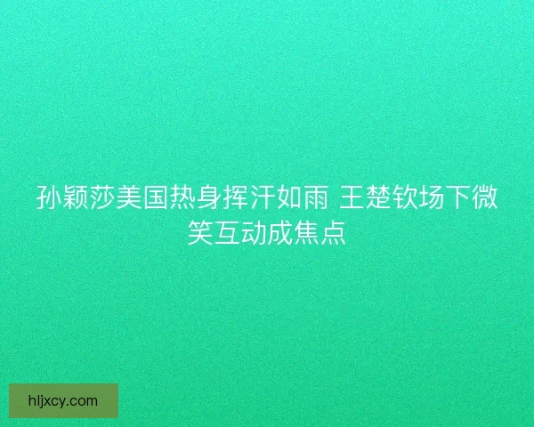 孙颖莎美国热身挥汗如雨 王楚钦场下微笑互动成焦点 孙颖莎美国热身挥汗如雨 王楚钦场下微笑互动成焦点