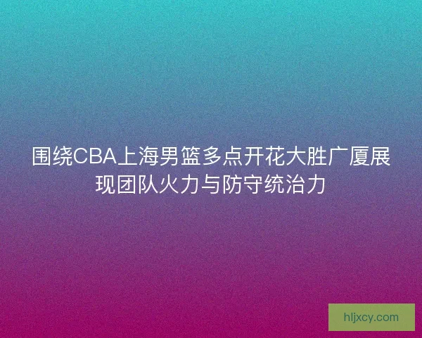 围绕CBA上海男篮多点开花大胜广厦展现团队火力与防守统治力
