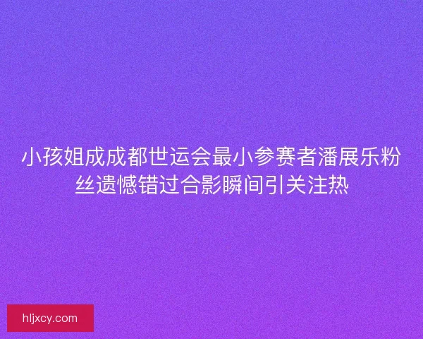 小孩姐成成都世运会最小参赛者潘展乐粉丝遗憾错过合影瞬间引关注热
