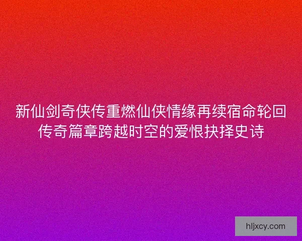 新仙剑奇侠传重燃仙侠情缘再续宿命轮回传奇篇章跨越时空的爱恨抉择史诗