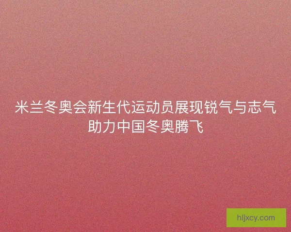 米兰冬奥会新生代运动员展现锐气与志气助力中国冬奥腾飞 米兰冬奥会新生代运动员展现锐气与志气助力中国冬奥腾飞