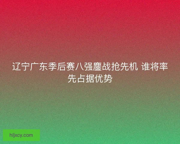辽宁广东季后赛八强鏖战抢先机 谁将率先占据优势 辽宁广东季后赛八强鏖战抢先机 谁将率先占据优势