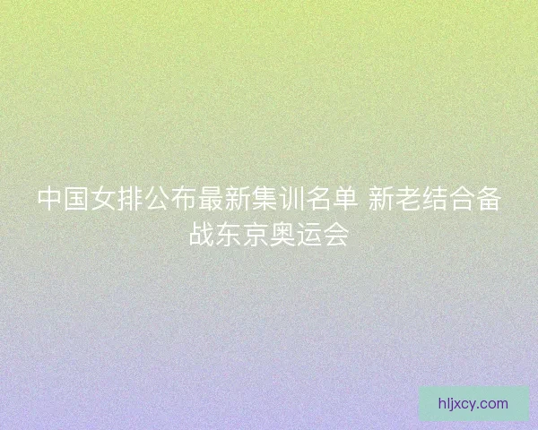 中国女排公布最新集训名单 新老结合备战东京奥运会