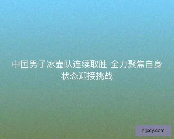 中国男子冰壶队连续取胜 全力聚焦自身状态迎接挑战
