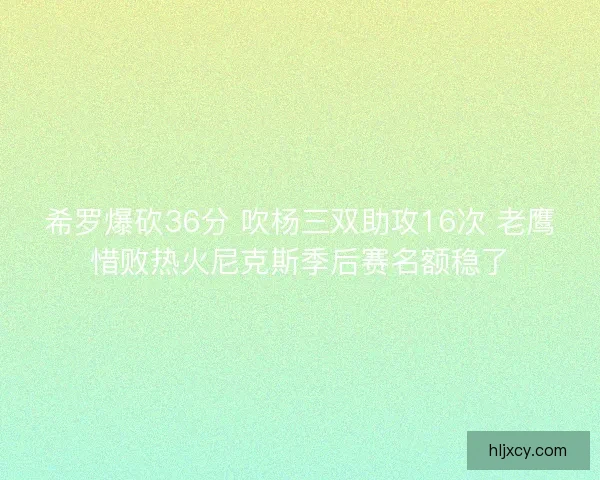 希罗爆砍36分 吹杨三双助攻16次 老鹰惜败热火尼克斯季后赛名额稳了