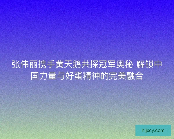 张伟丽携手黄天鹅共探冠军奥秘 解锁中国力量与好蛋精神的完美融合
