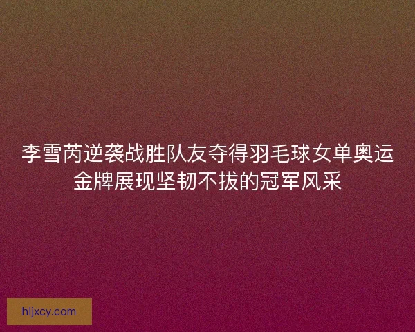 李雪芮逆袭战胜队友夺得羽毛球女单奥运金牌展现坚韧不拔的冠军风采